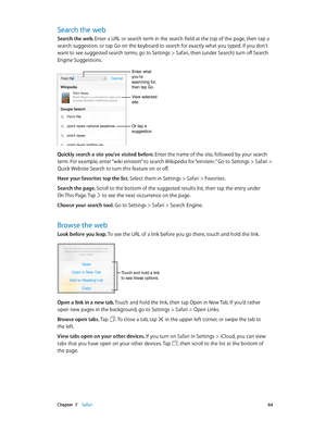 Page 64 Chapter  7    Safari 64
Search the web
Search the web. Enter a URL or search term in the search field at the top of the page, then tap a 
search suggestion, or tap Go on the keyboard to search for exactly what you typed. If you don’t 
want to see suggested search terms, go to Settings > Safari, then (under Search) turn off Search 
Engine Suggestions.
Enter what you’re 
searching for, 
then tap Go.
Or tap a 
suggestion.
View selected 
site.
Quickly search a site you’ve visited before. Enter the name of...