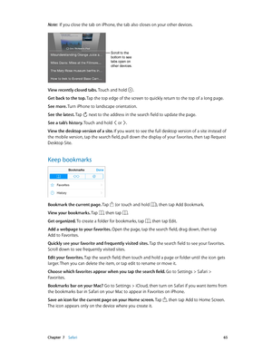 Page 65 Chapter  7    Safari 65
Note:  If you close the tab on iPhone, the tab also closes on your other devices.
Scroll to the 
bottom to see 
tabs open on 
other devices.
View recently closed tabs. Touch and hold .
Get back to the top. Tap the top edge of the screen to quickly return to the top of a long page.
See more. Turn iPhone to landscape orientation.
See the latest. Tap 
 next to the address in the search field to update the page.
See a tab’s history. Touch and hold  or .
View the desktop version of a...