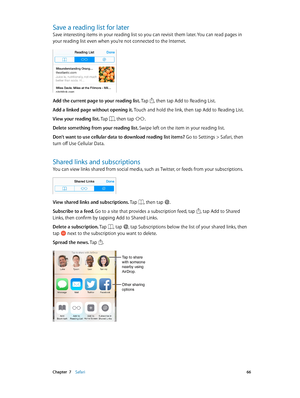 Page 66 Chapter  7    Safari 66
Save a reading list for later
Save interesting items in your reading list so you can revisit them later. You can read pages in 
your reading list even when you’re not connected to the Internet.
Add the current page to your reading list. Tap , then tap Add to Reading List.
Add a linked page without opening it. Touch and hold the link, then tap Add to Reading List.
View your reading list. Tap 
, then tap .
Delete something from your reading list. Swipe left on the item in your...