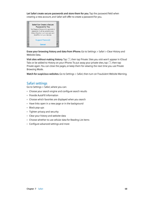 Page 68 Chapter  7    Safari 68
Let Safari create secure passwords and store them for you. Tap the password field when 
creating a new account, and Safari will offer to create a password for you.
Erase your browsing history and data from iPhone. Go to Settings > Safari > Clear History and 
Website Data.
Visit sites without making history. Tap 
, then tap Private. Sites you visit won’t appear in iCloud 
Tabs or be added to History on your iPhone. To put away your private sites, tap 
, then tap 
Private again....