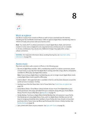 Page 698
  69
Music
Music at a glance
Use Music to enjoy music stored on iPhone as well as music streamed over the Internet, 
including the live worldwide station Beats 1. With an optional Apple Music membership, listen to 
millions of tracks and connect with your favorite artists.
Note:  
You need a Wi-Fi or cellular connection to stream Apple Music, Radio, and Connect 
content. In some cases an Apple ID is also required. Services and features are not available 
in all areas, and features may vary by area....