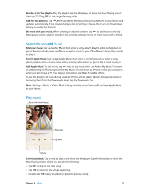 Page 71 Chapter  8    Music 71
Reorder a For You playlist. Play the playlist, tap the Miniplayer to show the Now Playing screen, 
then tap 
. Drag  to rearrange the song order.
Add For You playlists. Tap 
, then tap Add to My Music. The playlist remains in your library and 
updates automatically if the playlist changes. (Go to Settings > Music, then turn on iCloud Music 
Library to enable this feature.)
Do more with your music. When viewing an album’s contents tap 
 to add music to the Up 
Next queue, create a...