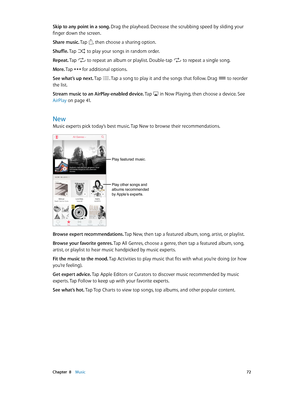 Page 72 Chapter  8    Music 72
Skip to any point in a song. Drag the playhead. Decrease the scrubbing speed by sliding your 
finger down the screen.
Share music. Tap 
, then choose a sharing option.
Shuffle. Tap 
 to play your songs in random order.
Repeat. Tap  to repeat an album or playlist. Double-tap  to repeat a single song.
M o r e . Tap  for additional options. 
See what’s up next. Tap . Tap a song to play it and the songs that follow. Drag  to reorder 
the list.
Stream music to an AirPlay-enabled...