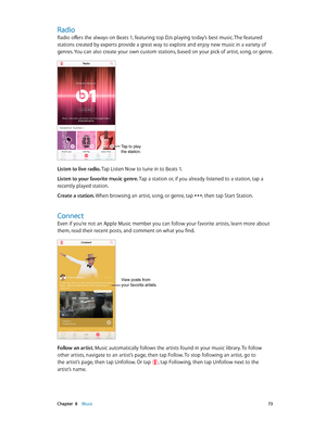 Page 73 Chapter  8    Music 73
Radio
Radio offers the always-on Beats 1, featuring top DJs playing today’s best music. The featured 
stations created by experts provide a great way to explore and enjoy new music in a variety of 
genres. You can also create your own custom stations, based on your pick of artist, song, or genre.
Tap to play 
the station.
Listen to live radio. Tap Listen Now to tune in to Beats 1.
Listen to your favorite music genre. Tap a station or, if you already listened to a station, tap a...