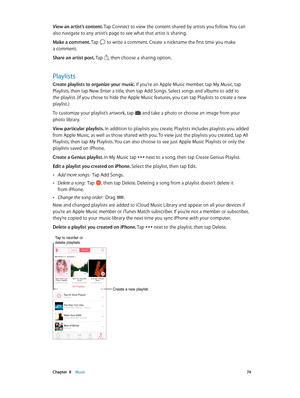Page 74 Chapter  8    Music 74
View an artist’s content. Tap Connect to view the content shared by artists you follow. You can 
also navigate to any artist’s page to see what that artist is sharing.
Make a comment. Tap 
 to write a comment. Create a nickname the first time you make 
a comment.
Share an artist post. Tap 
, then choose a sharing option.
Playlists
Create playlists to organize your music. If you’re an Apple Music member, tap My Music, tap 
Playlists, then tap New. Enter a title, then tap Add Songs....