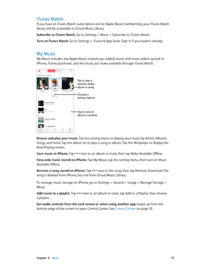 Page 75 Chapter  8    Music 75
iTunes Match
If you have an iTunes Match subscription and an Apple Music membership, your iTunes Match 
library will be accessible in iCloud Music Library.
Subscribe to iTunes Match. 
Go to Settings > Music > Subscribe to iTunes Match.
Turn on iTunes Match. Go to Settings > iTunes & App Store. Sign in if you haven’t already.
My Music
My Music includes any Apple Music content you added, music and music videos synced to 
iPhone, iTunes purchases, and the music you make available...