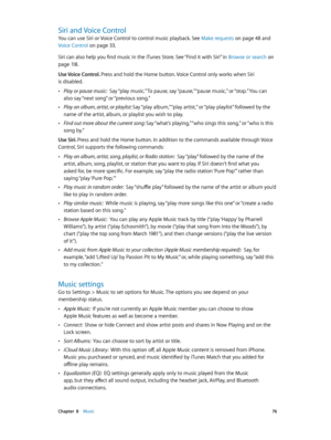 Page 76 Chapter  8    Music 76
Siri and Voice Control
You can use Siri or Voice Control to control music playback. See Make requests on page 48 and 
Voice Control
 on page 33 .
Siri can also help you find music in the iTunes Store. See “Find it with Siri” in Browse or search
 on 
page 11 8 .
Use Voice Control.  Press and hold the Home button. Voice Control only works when Siri 
is disabled.
 •Play or pause music:  Say “play music.” To pause, say “pause,” “pause music,” or “stop.” You can 
also say “next song”...