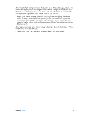 Page 77 Chapter  8    Music 77
Note:  The Late Night setting compresses the dynamic range of the audio output, reducing the 
volume of loud passages and increasing the volume of quiet passages. You might want to use 
this setting when listening to music on an airplane or in some other noisy environment. ( The 
Late Night setting applies to all audio output—video as well as music.)
 •Volume Limit:  In some European Union (EU) countries, iPhone may indicate when you’re 
setting the volume above the EU-recommended...