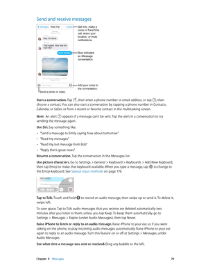 Page 79 Chapter  9    Messages 79
Send and receive messages
Send a photo or video.
Add your voice to 
the conversation.
Get info, make a 
voice or FaceTime 
call, share your 
location, or mute 
notifications.
Blue indicates
an iMessage
conversation.
Start a conversation. Tap , then enter a phone number or email address, or tap , then 
choose a contact. You can also start a conversation by tapping a phone number in Contacts, 
Calendar, or Safari, or from a recent or favorite contact in the multitasking screen....