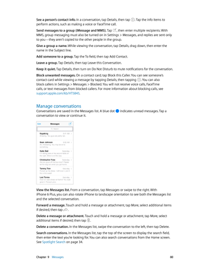 Page 80 Chapter  9    Messages 80
See a person’s contact info. In a conversation, tap Details, then tap . Tap the info items to 
perform actions, such as making a voice or FaceTime call. 
Send messages to a group (iMessage and MMS). Tap 
, then enter multiple recipients. With 
MMS, group messaging must also be turned on in Settings > Messages, and replies are sent only 
to you—they aren’t copied to the other people in the group.
Give a group a name. While viewing the conversation, tap Details, drag down, then...