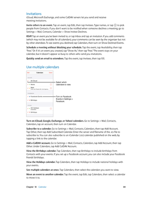 Page 84 Chapter  10    Calendar 84
Invitations
iCloud, Microsoft Exchange, and some CalDAV servers let you send and receive 
meeting invitations.
Invite others to an event. Tap an event, tap Edit, then tap Invitees. Type names, or tap 
 to pick 
people from Contacts. If you don’t want to be notified when someone declines a meeting, go to 
Settings > Mail, Contacts, Calendar > Show Invitee Declines.
RSVP. Tap an event you’ve been invited to, or tap Inbox and tap an invitation. If you add comments 
(which may not...