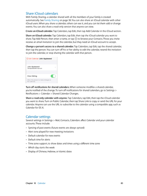 Page 85 Chapter  10    Calendar 85
Share iCloud calendars
With Family Sharing, a calendar shared with all the members of your family is created 
automatically. See Family Sharing
 on page 38. You can also share an iCloud calendar with other 
iCloud users. When you share a calendar, others can see it, and you can let them add or change 
events. You can also share a read-only version that anyone can view.
Create an iCloud calendar. Tap Calendars, tap Edit, then tap Add Calendar in the iCloud section.
Share an...