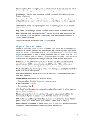 Page 87 Chapter  11    Photos 87
View by location. While viewing by year or by collection, tap . Photos and videos that include 
location information appear on a map, showing where they were taken.
While viewing a photo or video, tap to show and hide the controls. Swipe left or right to go 
forward or backward.
Search photos. From Albums or Photos, tap 
 to search by date (month and year), or place (city 
and state). Search also keeps your Recent Searches on hand and gives you a list of suggested 
searches....
