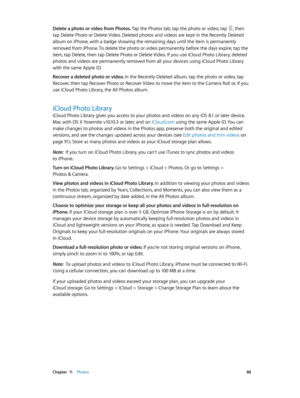 Page 88 Chapter  11    Photos 88
Delete a photo or video from Photos. Tap the Photos tab, tap the photo or video, tap , then 
tap Delete Photo or Delete Video. Deleted photos and videos are kept in the Recently Deleted 
album on iPhone, with a badge showing the remaining days until the item is permanently 
removed from iPhone. To delete the photo or video permanently before the days expire, tap the 
item, tap Delete, then tap Delete Photo or Delete Video. If you use iCloud Photo Library, deleted 
photos and...