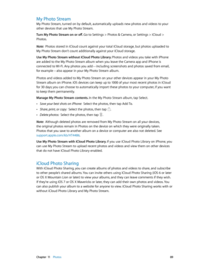 Page 89 Chapter  11    Photos 89
My Photo Stream
My Photo Stream, turned on by default, automatically uploads new photos and videos to your 
other devices that use My Photo Stream.
Turn My Photo Stream on or off. 
Go to Settings > Photos & Camera, or Settings > iCloud > 
Photos.
Note:  Photos stored in iCloud count against your total iCloud storage, but photos uploaded to 
My Photo Stream don’t count additionally against your iCloud storage.
Use My Photo Stream without iCloud Photo Library. Photos and videos...