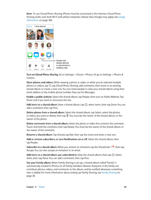 Page 90 Chapter  11    Photos 90
Note:  To use iCloud Photo Sharing, iPhone must be connected to the Internet. iCloud Photo 
Sharing works over both Wi-Fi and cellular networks. Cellular data charges may apply. See Usage 
information
 on page 18 8.
Create new 
shared albums 
or add photos to 
existing ones.
Turn on iCloud Photo Sharing. Go to Settings > iCloud > Photos. Or go to Settings > Photos & 
Camera.
Share photos and videos. While viewing a photo or video, or when you’ve selected multiple 
photos or...