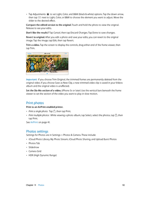 Page 92 Chapter  11    Photos 92
 •Tap Adjustments  to set Light, Color, and B&W (black & white) options. Tap the down arrow, 
then tap  next to Light, Color, or B&W to choose the element you want to adjust. Move the 
slider to the desired effect.
Compare the edited version to the original. Touch and hold the photo to view the original. 
Release to see your edits.
Don’t like the results? Tap Cancel, then tap Discard Changes. Tap Done to save changes. 
Revert to original. After you edit a photo and save your...