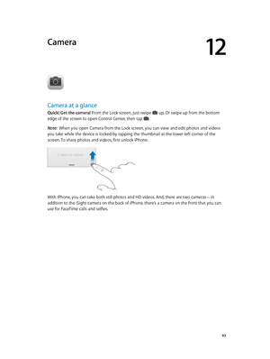 Page 9312
  93
Camera
Camera at a glance
Quick! Get the camera! From the Lock screen, just swipe  up. Or swipe up from the bottom 
edge of the screen to open Control Center, then tap . 
Note:  When you open Camera from the Lock screen, you can view and edit photos and videos 
you take while the device is locked by tapping the thumbnail at the lower-left corner of the 
screen. To share photos and videos, first unlock iPhone.
With iPhone, you can take both still photos and HD videos. And, there are two cameras—in...