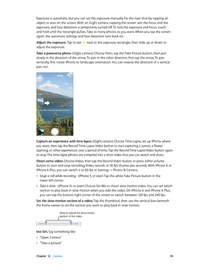 Page 95 Chapter  12    Camera 95
Exposure is automatic, but you can set the exposure manually for the next shot by tapping an 
object or area on the screen. With an iSight camera, tapping the screen sets the focus and the 
exposure, and face detection is temporarily turned off. To lock the exposure and focus, touch 
and hold until the rectangle pulses. Take as many photos as you want. When you tap the screen 
again, the automatic settings and face detection turn back on.
Adjust the exposure. Tap to see 
 next...