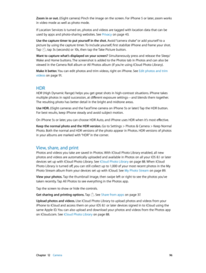 Page 96 Chapter  12    Camera 96
Zoom in or out. (iSight camera) Pinch the image on the screen. For iPhone 5 or later, zoom works 
in video mode as well as photo mode.
If Location Services is turned on, photos and videos are tagged with location data that can be 
used by apps and photo-sharing websites. See Privacy
 on page 43.
Use the capture timer to put yourself in the shot. Avoid “camera shake” or add yourself to a 
picture by using the capture timer. To include yourself, first stabilize iPhone and frame...