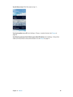 Page 99 Chapter  13    Weather 99
See all cities at once. Pinch the screen or tap .
Turn local weather on or off. Go to Settings > Privacy > Location Services. See Privacy on 
page 43.
Use iCloud to push your list of cities to your other iOS devices. 
Go to Settings > iCloud, then 
make sure iCloud Drive or Documents & Data is on. See iCloud on page 17 . 