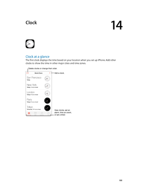 Page 10014
  10 0
Clock
Clock at a glance
The first clock displays the time based on your location when you set up iPhone. Add other 
clocks to show the time in other major cities and time zones. 
Delete clocks or change their order.
Add a clock.
View clocks, set an 
alarm, time an event, 
or set a timer.
Delete clocks or change their order. 
Add a clock. 
View clocks, set an 
alarm, time an event, 
or set a timer.  