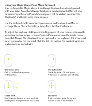 Page 5One-button clickClick or double-click anywhere  
on the surface.Two-button click
Enable Secondary Click in System  
Preferences to use right- and left-click.
Screen zoom
Hold down the Control key and scroll with  
one finger to enlarge items on your screen. 360
º
 scroll
Brush one finger along the surface   
to scroll or pan in any direction.
Using your Magic Mouse 2 and Magic Keyboard
Your rechargeable Magic Mouse 2 and Magic Keyboard are already paired  
with your iMac. An optional Magic Trackpad 2...