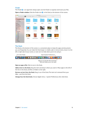 Page 12 Chapter 2    Get started 12
Finder
The Finder  is an app that’s always open. Use the Finder to organize and locate your files.
Open a Finder window. Click the Finder icon  in the Dock, at the bottom of the screen.
The Dock
The Dock, at the bottom of the screen, is a convenient place to keep the apps and documents 
you use frequently. You can make the Dock larger or smaller, add or remove items, move it to the 
left or right side of your screen, or even set it to hide when you’re not using it.
Go to the...