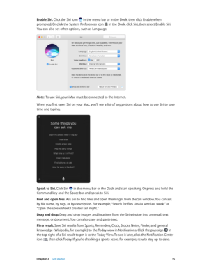 Page 15 Chapter 2    Get started 15
Enable Siri. Click the Siri icon  in the menu bar or in the Dock, then click Enable when 
prompted. Or click the System Preferences icon  in the Dock, click Siri, then select Enable Siri. 
You can also set other options, such as Language.
Note:  To use Siri, your iMac must be connected to the Internet.
When you first open Siri on your Mac, you’ll see a list of suggestions about how to use Siri to save 
time and typing.
Speak to Siri. Click Siri  in the menu bar or the Dock...