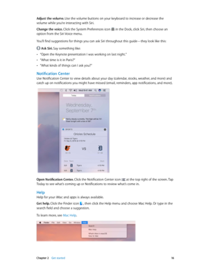 Page 16 Chapter 2    Get started 16
Adjust the volume. Use the volume buttons on your keyboard to increase or decrease the 
volume while you’re interacting with Siri.
Change the voice. 
Click the System Preferences icon  in the Dock, click Siri, then choose an 
option from the Siri Voice menu.
You’ll find suggestions for things you can ask Siri throughout this guide—they look like this:
 Ask Siri. Say something like:
 •“Open the Keynote presentation I was working on last night.”
 •“What time is it in Paris?”...