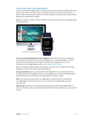 Page 17 Chapter 2    Get started 17
Unlock your iMac with Apple Watch
Use your authenticated Apple Watch to automatically unlock and wake your sleeping iMac when 
you’re within about three meters of your computer. Just wake your Mac and start using it—no 
need to enter a password. Auto Unlock uses strong encryption to provide secure communication 
between your Apple Watch and iMac.
Note:  Auto Unlock is a feature for Macs (mid-2013 or later) running macOS Sierra, and Apple Watch 
running watchOS 3.
Set up...