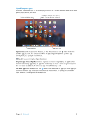 Page 18 Chapter 2    Get started 18
Quickly open apps
Your iMac comes with apps for all the things you love to do—browse the web, check email, share 
photos, enjoy movies, and more. 
Launchpad icon
Folder containing appsLaunchpad arranges your apps in a grid\f Click an app ic\yon to open it\f
App \btore icon
Open an app. Click an app icon in the Dock, or click the Launchpad icon  in the Dock, then 
click the app you want. You can also search for an app using Spotlight, then open the app 
directly from your...