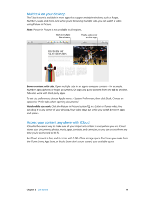 Page 19 Chapter 2    Get started 19
Multitask on your desktop
The Tabs feature is available in most apps that support multiple windows, such as Pages, 
Numbers, Maps, and more. And while you’re browsing multiple tabs, you can watch a video  
using Picture in Picture.
Note:  Picture in Picture is not available in all regions.
Work in multiple files at once.Float a video over another app.
Browse content with tabs. Open multiple tabs in an app to compare content—for example, 
Numbers spreadsheets or Pages...