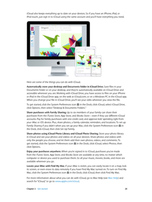 Page 20 Chapter 2    Get started 20
iCloud also keeps everything up to date on your devices. So if you have an iPhone, iPad, or 
iPod touch, just sign in to iCloud using the same account and you’ll have everything you need.
Here are some of the things you can do with iCloud.
Automatically store your desktop and Documents folder in iCloud Drive. Save files in your 
Documents folder or on your desktop, and they’re automatically available on iCloud Drive and 
accessible wherever you are. Working with iCloud Drive,...