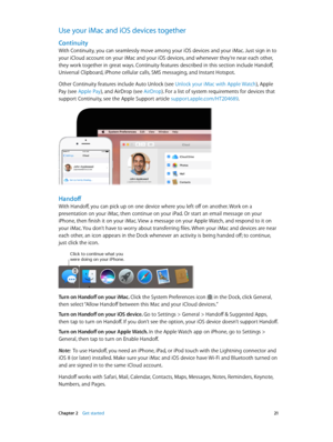 Page 21 Chapter 2    Get started 21
Use your iMac and iOS devices together
Continuity
With Continuity, you can seamlessly move among your iOS devices and your iMac. Just sign in to 
your iCloud account on your iMac and your iOS devices, and whenever they’re near each other, 
they work together in great ways. Continuity features described in this section include Handoff, 
Universal Clipboard, iPhone cellular calls, SMS messaging, and Instant Hotspot. 
Other Continuity features include Auto Unlock (see Unlock...