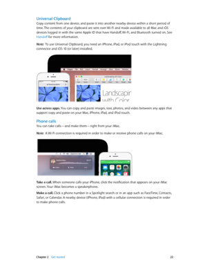 Page 22 Chapter 2    Get started 22
Universal Clipboard
Copy content from one device, and paste it into another nearby device within a short period of 
time. The contents of your clipboard are sent over Wi-Fi and made available to all Mac and iOS 
devices logged in with the same Apple ID that have Handoff, Wi-Fi, and Bluetooth turned on. See 
Handoff for more information.
Note:  To use Universal Clipboard, you need an iPhone, iPad, or iPod touch with the Lightning 
connector and iOS 10 (or later) installed.
Use...