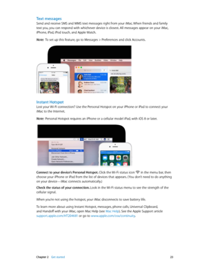 Page 23 Chapter 2    Get started 23
Text messages
Send and receive SMS and MMS text messages right from your iMac. When friends and family 
text you, you can respond with whichever device is closest. All messages appear on your iMac, 
iPhone, iPad, iPod touch, and Apple Watch.
Note:  To set up this feature, go to Messages > Preferences and click Accounts.
Instant Hotspot
Lost your Wi-Fi connection? Use the Personal Hotspot on your iPhone or iPad to connect your 
iMac to the Internet.
Note:  Personal Hotspot...