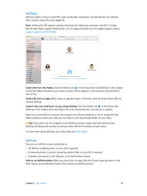 Page 25 Chapter 2    Get started 25
AirDrop
AirDrop makes it easy to share files with nearby Mac computers and iOS devices. The devices 
don’t need to share the same Apple ID.
Note:  AirDrop for iOS requires devices that have the Lightning connector and iOS 7 or later. 
Not all older Macs support AirDrop (for a list of supported Macs, see the Apple Support article 
support.apple.com/HT203106).
Send a file from the Finder. Click the Finder icon  in the Dock, then click AirDrop in the sidebar 
on the left. When...