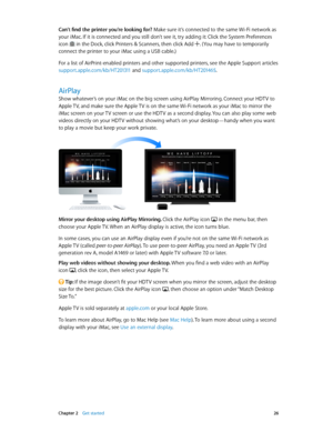 Page 26 Chapter 2    Get started 26
Can’t find the printer you’re looking for? Make sure it’s connected to the same Wi-Fi network as 
your iMac. If it is connected and you still don’t see it, try adding it: Click the System Preferences 
icon 
 in the Dock, click Printers & Scanners, then click Add . (You may have to temporarily 
connect the printer to your iMac using a USB cable.)
For a list of AirPrint-enabled printers and other supported printers, see the Apple Support articles 
support.apple.com/kb/HT201311...