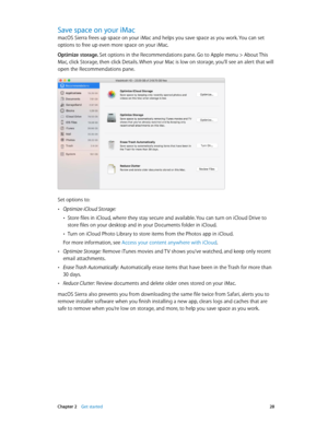 Page 28 Chapter 2    Get started 28
Save space on your iMac
macOS Sierra frees up space on your iMac and helps you save space as you work. You can set 
options to free up even more space on your iMac. 
Optimize storage. Set options in the Recommendations pane. Go to Apple menu > About This 
Mac, click Storage, then click Details. When your Mac is low on storage, you’ll see an alert that will 
open the Recommendations pane.
Set options to:
 •Optimize iCloud Storage: 
 •Store files in iCloud, where they stay...