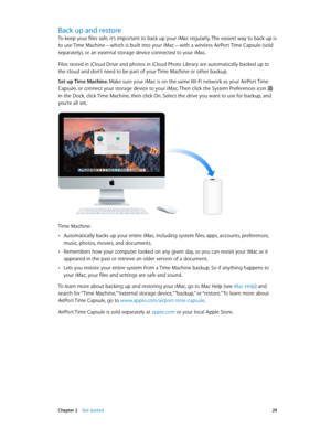 Page 29 Chapter 2    Get started 29
Back up and restore
To keep your files safe, it’s important to back up your iMac regularly. The easiest way to back up is 
to use Time Machine—which is built into your iMac—with a wireless AirPort Time Capsule (sold 
separately), or an external storage device connected to your iMac.
Files stored in iCloud Drive and photos in iCloud Photo Library are automatically backed up to 
the cloud and don’t need to be part of your Time Machine or other backup.
Set up Time Machine. Make...