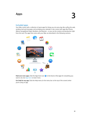 Page 303
  30
Apps
Included apps
Your iMac comes with a collection of great apps for things you do every day, like surfing the web, 
sending mail and messages, and arranging your calendar. It also comes with apps like Photos, 
iMovie, GarageBand, Pages, Numbers, and Keynote—so you can be creative and productive right 
from the start. The apps that come with your iMac are described in the following sections.
Find even more apps. Click the App Store icon  in the Dock to find apps for everything you 
want to do....