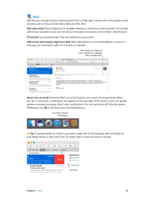 Page 32 Chapter 3    Apps 32
Mail
Mail lets you manage all your email accounts from a single app. It works with most popular email 
services, such as iCloud, Gmail, Yahoo Mail, and AOL Mail.
One-stop email. Tired of signing in to multiple websites to check your email accounts? Set up Mail 
with all your accounts so you can see all your messages in one place. Choose Mail > Add Account.
 Ask Siri. Say something like: “Any new mail from Laura today?”
Add events and contacts right from Mail. When Mail detects a new...