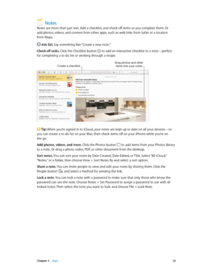 Page 33 Chapter 3    Apps 33
Notes
Notes are more than just text. Add a checklist, and check off items as you complete them. Or 
add photos, videos, and content from other apps, such as web links from Safari or a location 
from Maps.
 Ask Siri. Say something like: “Create a new note.”
Check off tasks. Click the Checklist button 
 to add an interactive checklist to a note—perfect 
for completing a to-do list or working through a recipe.
Create a checklist.Drag photos and other ite\fs into your notes.
 Tip: When...