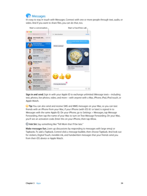 Page 34 Chapter 3    Apps 34
Messages
It’s easy to stay in touch with Messages. Connect with one or more people through text, audio, or 
video. And if you want to share files, you can do that, too.
Start a FaceTime call.Start a conversation.
Sign in and send. Sign in with your Apple ID to exchange unlimited iMessage texts—including 
text, photos, live photos, video, and more—with anyone with a Mac, iPhone, iPad, iPod touch, or 
Apple Watch.
 Tip: You can also send and receive SMS and MMS messages on your Mac,...