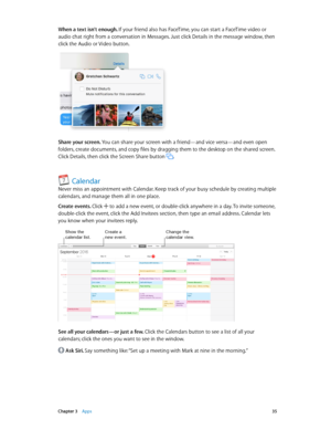 Page 35 Chapter 3    Apps 35
When a text isn’t enough. If your friend also has FaceTime, you can start a FaceTime video or 
audio chat right from a conversation in Messages. Just click Details in the message window, then 
click the Audio or Video button.
Share your screen. You can share your screen with a friend—and vice versa—and even open 
folders, create documents, and copy files by dragging them to the desktop on the shared screen. 
Click Details, then click the Screen Share button 
.
Calendar
Never miss an...