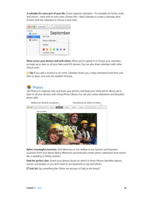 Page 36 Chapter 3    Apps 36
A calendar for every part of your life. Create separate calendars—for example, for home, work, 
and school—each with its own color. Choose File > New Calendar to create a calendar, then 
Control-click the calendars to choose a new color.
Share across your devices and with others. When you’re signed in to iCloud, your calendars 
are kept up to date on all your Macs and iOS devices. You can also share calendars with other 
iCloud users.
 Tip: If you add a location to an event,...