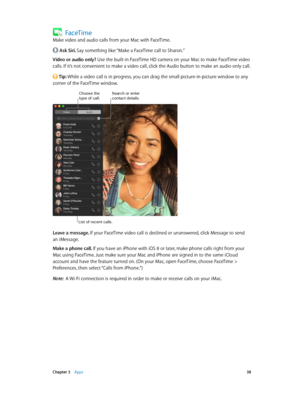 Page 38 Chapter 3    Apps 38
FaceTime
Make video and audio calls from your Mac with FaceTime.
 Ask Siri. Say something like: “Make a FaceTime call to Sharon.”
Video or audio only? Use the built-in FaceTime HD camera on your Mac to make FaceTime video 
calls. If it’s not convenient to make a video call, click the Audio button to make an audio-only call.
 Tip: While a video call is in progress, you can drag the small picture-in-picture window to any 
corner of the FaceTime window.
Search or enter contact...