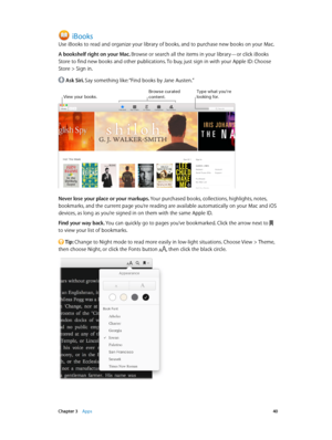 Page 40 Chapter 3    Apps 40
iBooks
Use iBooks to read and organize your library of books, and to purchase new books on your Mac.
A bookshelf right on your Mac. Browse or search all the items in your library—or click iBooks 
Store to find new books and other publications. To buy, just sign in with your Apple ID: Choose 
Store > Sign in.
 Ask Siri. Say something like: “Find books by Jane Austen.”
Type what you’re looking for\fView your books\f\browse curated content\f
Never lose your place or your markups. Your...