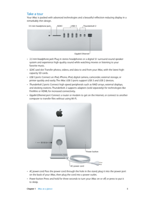 Page 5 Chapter 1    iMac at a glance 5
Take a tour
Your iMac is packed with advanced technologies and a beautiful reflection-reducing display in a 
remarkably thin design.
SDXC
3.5 mm headphone jack
\fSB 3Thunde\bbolt 2
Gigabit Ethe\bnet
 •3.5 mm headphone jack: Plug in stereo headphones or a digital 5.1 surround-sound speaker 
system and experience high-quality sound while watching movies or listening to your 
favorite music.
 •SDXC card slot: Transfer photos, videos, and data to and from your iMac, with the...
